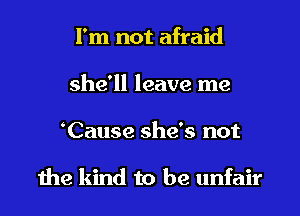 I'm not afraid
she'll leave me
Cause she's not

1he kind to be unfair