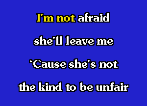 I'm not afraid
she'll leave me
Cause she's not

1he kind to be unfair