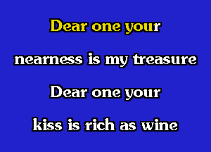 Dear one your
nearness is my treasure
Dear one your

kiss is rich as wine