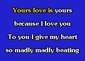 Yours love is yours
because I love you
To you I give my heart

so madly madly beating