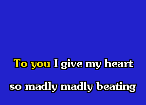 To you lgive my heart

so madly madly beating