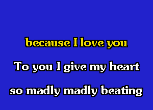 because I love you
To you I give my heart

so madly madly beating