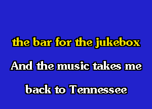 the bar for the jukebox
And the music takes me

back to Tennessee