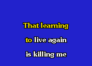 That learning

to live again

is killing me
