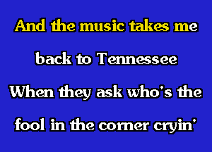 And the music takes me

back to Tennessee
When they ask who's the

fool in the corner cryin'