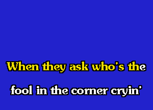 When they ask who's the

fool in the comer cryin'