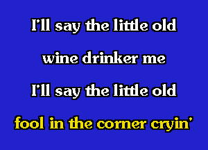 I'll say the little old
wine drinker me

I'll say the little old

fool in the corner cryin'