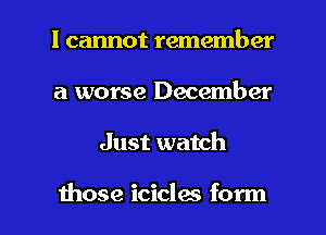 I cannot remember
a worse December

Just watch

those icicles form I