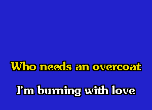 Who needs an overcoat

I'm burning with love