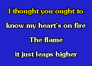 I thought you ought to
know my heart's on fire

The flame

it just leaps higher