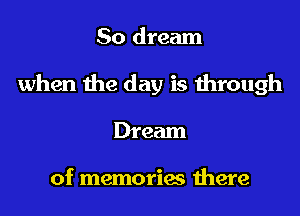 So dream
when the day is through
Dream

of memories there