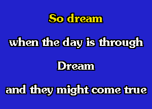 So dream
when the day is through
Dream

and they might come true