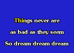 Things never are
as bad as they seem

So dream dream dream