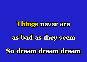 Things never are
as bad as they seem

So dream dream dream