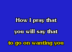 How I pray that

you will say that

to go on wanting you