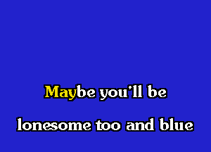 Maybe you'll be

lonesome too and blue