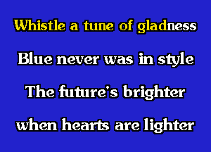 Whistle a tune of gladness

Blue never was in style
The future's brighter

when hearts are lighter
