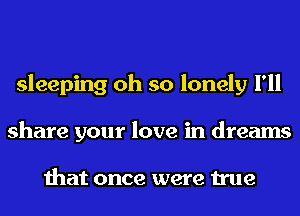 sleeping oh so lonely I'll
share your love in dreams

that once were true