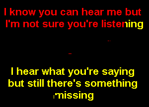 I know you can hear me but
I'm not sure you're listening

I hear what you're saying
but still there's something
missing