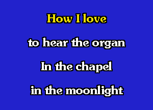 How I love

to hear the organ

In the chapel

in the moonlight