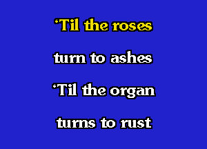 Til the roses

turn to ashes

Til the organ

turns to rust