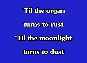 Til the organ

turns to rust

'Til Ihe moonlight

turns to dust