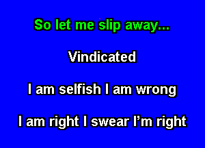 So let me slip away...
Vindicated

I am selfish I am wrong

I am right I swear Pm right