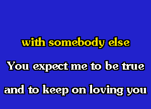 with somebody else
You expect me to be true

and to keep on loving you