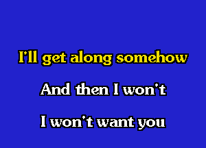 I'll get along somehow

And then I won't

I won't want you