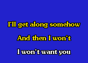 I'll get along somehow

And then I won't

I won't want you