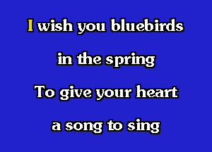 I wish you bluebirds

in the spring

To give your heart

a song to sing