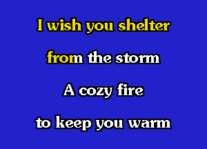 I wish you shelter
from the storm

A cozy fire

to keep you warm