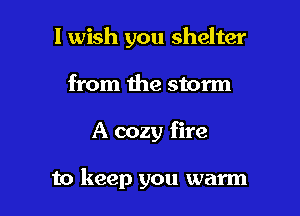 I wish you shelter
from the storm

A cozy fire

to keep you warm