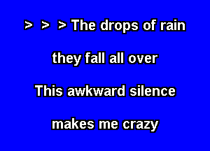 '9 r t The drops of rain
they fall all over

This awkward silence

makes me crazy