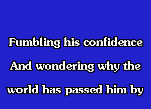 Fumbling his confidence
And wondering why the

world has passed him by