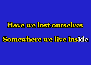 Have we lost ourselves

Somewhere we live inside