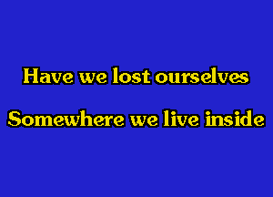 Have we lost ourselves

Somewhere we live inside