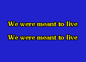 We were meant to live

We were meant to live