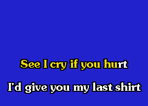 See I cry if you hurt

I'd give you my last shirt