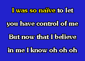 I was so naive to let
you have control of me
But now that I believe

in me I know oh oh oh