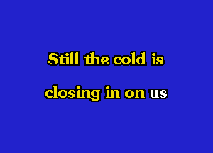 Still the cold is

closing in on us