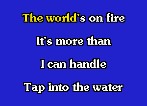 The world's on fire
It's more than

I can handle

Tap into the water
