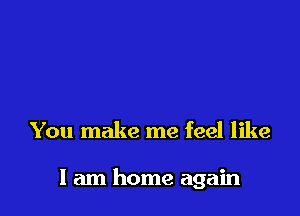 You make me feel like

I am home again