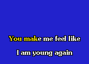 You make me feel like

I am young again