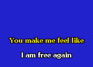 You make me feel like

I am free again