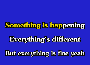 Something is happening
Everything5 different

But everything is fine yeah