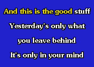 And this is the good stuff
Yesterday's only what
you leave behind

It's only in your mind