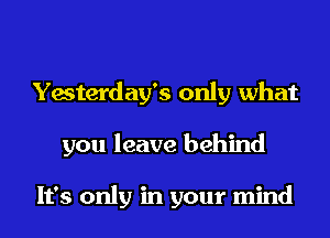 Yesterday's only what
you leave behind

It's only in your mind