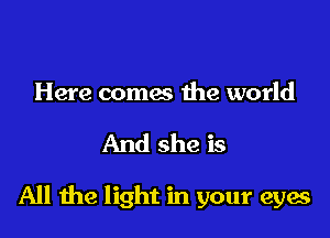 Here comes the world

And she is

All he light in your eyes