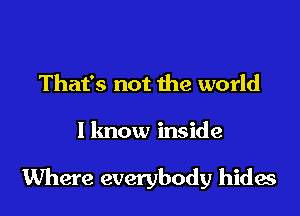 That's not the world

I lmow inside

Where everybody hides